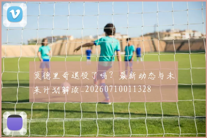 莫德里奇退役了吗?最新动态与未来计划解读_20260710011328