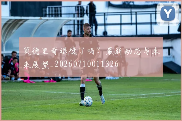 莫德里奇退役了吗？最新动态与未来展望_20260710011326