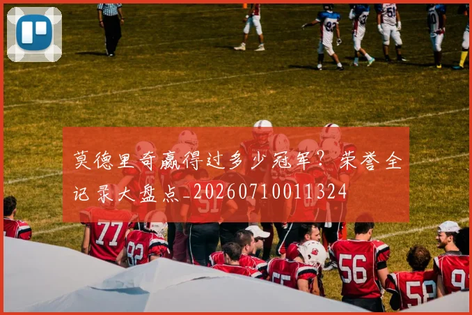 莫德里奇赢得过多少冠军？荣誉全记录大盘点_20260710011324